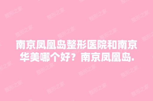 南京凤凰岛整形医院和南京华美哪个好？南京凤凰岛...