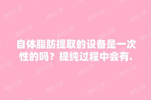 自体脂肪提取的设备是一次性的吗？提纯过程中会有...