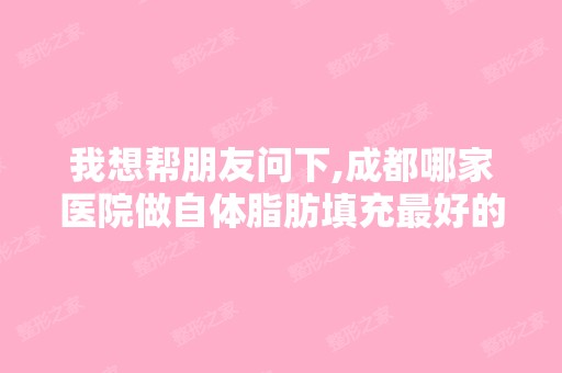 我想帮朋友问下,成都哪家医院做自体脂肪填充比较好的...