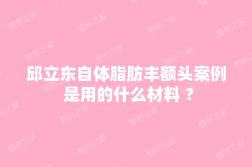 邱立东自体脂肪丰额头案例 是用的什么材料 ？