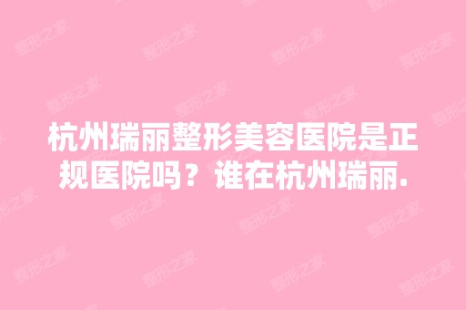 杭州瑞丽整形美容医院是正规医院吗？谁在杭州瑞丽...