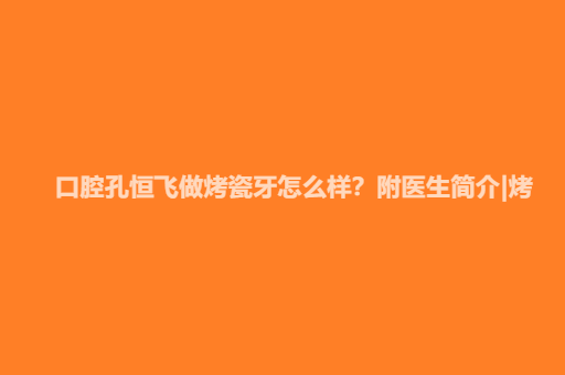 【2024】口腔孔恒飞做烤瓷牙怎么样？附医生简介|烤瓷牙案例及价格表 