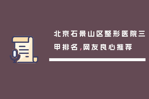北京石景山区整形医院三甲排名，网友良心推荐