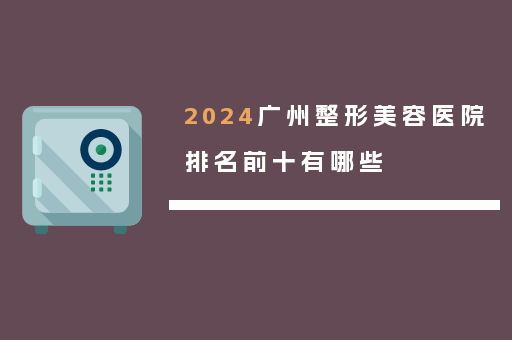 2024广州整形美容医院排名前十有哪些