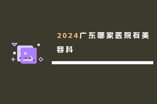 2024广东哪家医院有美容科