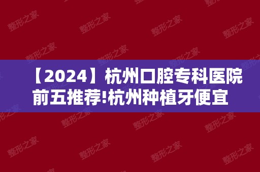 【2024】杭州口腔专科医院前五推荐!杭州种植牙便宜又好医院都在内
