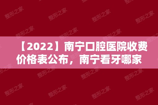 【2024】南宁口腔医院收费价格表公布，南宁看牙哪家好又便宜