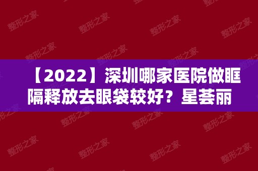 【2024】深圳哪家医院做眶隔释放去眼袋较好？星荟丽格、宝丽、爱上美等实力在线比较